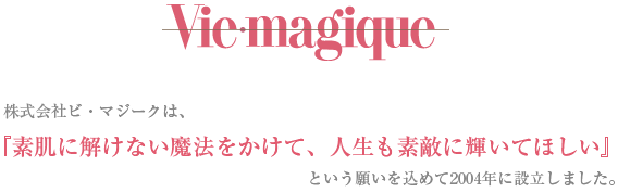 vic.magique 株式会社ビ・マジークは、 『素肌に解けない魔法をかけて、人生も素敵に輝いてほしい』 という願いを込めて設立しました。